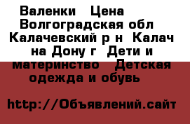 Валенки › Цена ­ 600 - Волгоградская обл., Калачевский р-н, Калач-на-Дону г. Дети и материнство » Детская одежда и обувь   